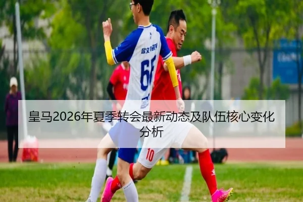 皇马2026年夏季转会最新动态及队伍核心变化分析