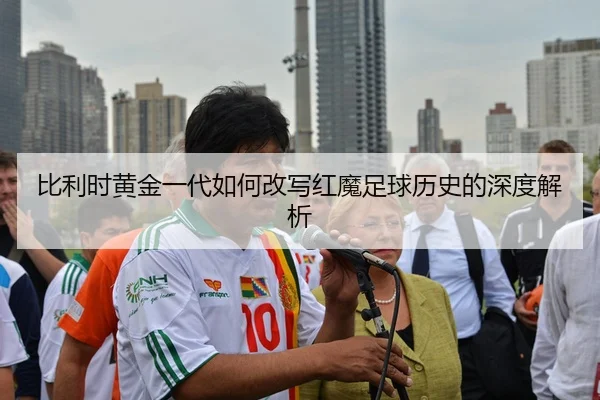 比利时黄金一代如何改写红魔足球历史的深度解析